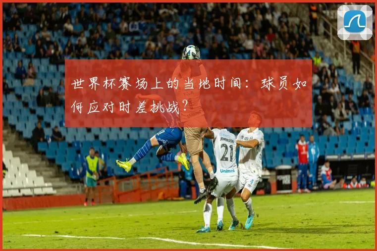 世界杯赛场上的当地时间：球员如何应对时差挑战？