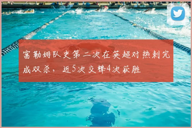 富勒姆队史第二次在英超对热刺完成双杀,近5次交锋4次获胜