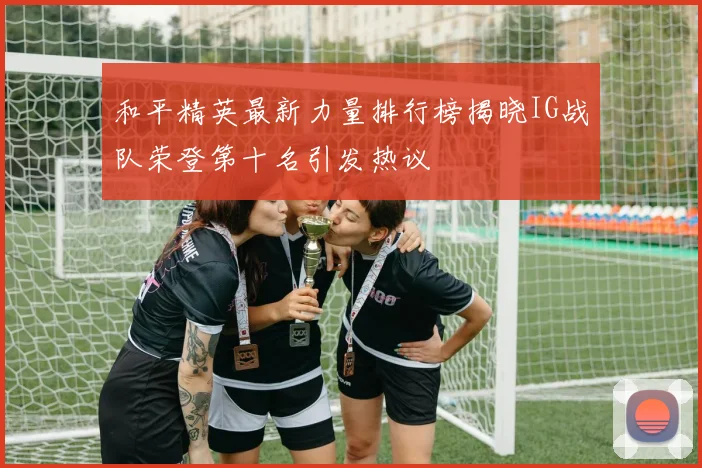 和平精英最新力量排行榜揭晓IG战队荣登第十名引发热议