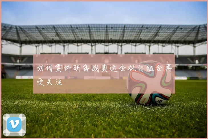刘诗雯许昕备战奥运会双打组合再受关注