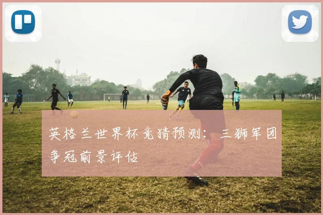 英格兰世界杯竞猜预测：三狮军团争冠前景评估
