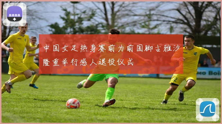 中国女足热身赛前为前国脚古雅沙隆重举行感人退役仪式