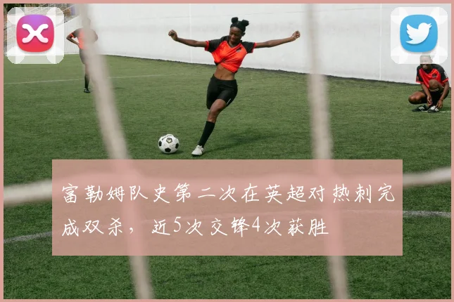 富勒姆队史第二次在英超对热刺完成双杀,近5次交锋4次获胜