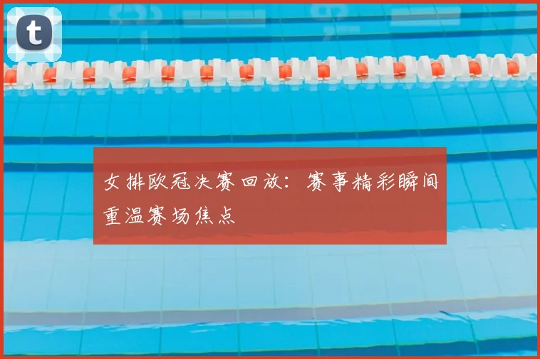 女排欧冠决赛回放：赛事精彩瞬间重温赛场焦点
