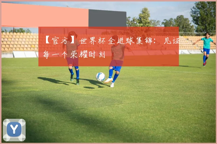 【官方】世界杯全进球集锦：见证每一个荣耀时刻