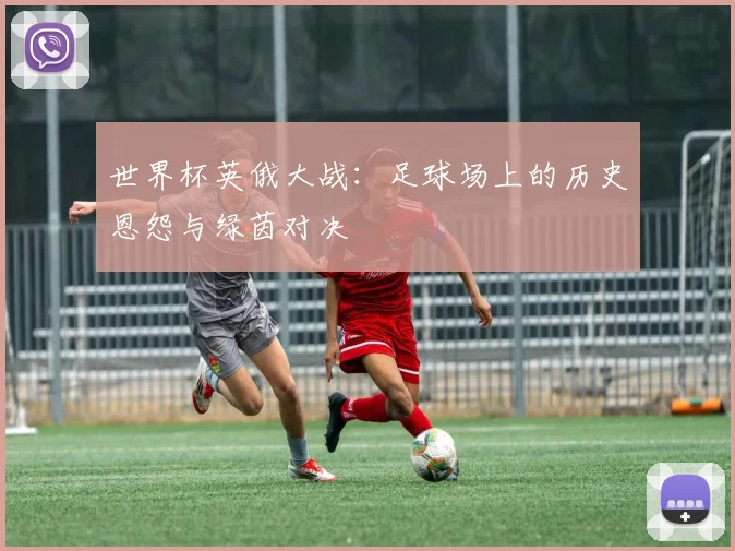 世界杯英俄大战：足球场上的历史恩怨与绿茵对决