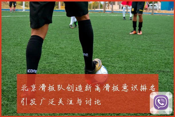 北京滑板队创造新高滑板意识排名引发广泛关注与讨论