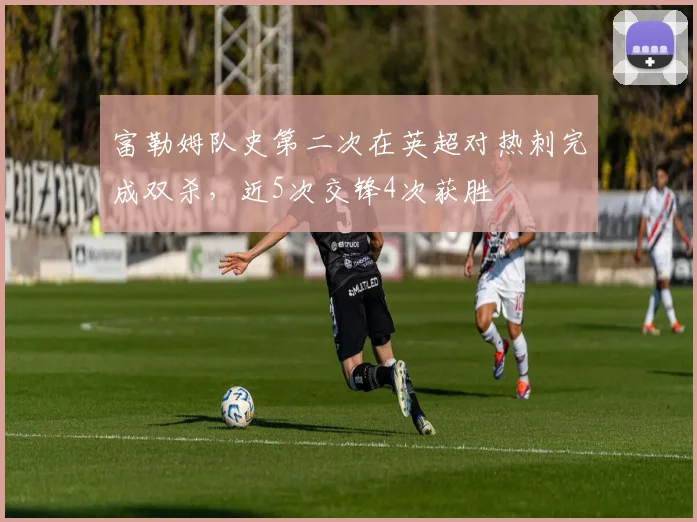 富勒姆队史第二次在英超对热刺完成双杀,近5次交锋4次获胜