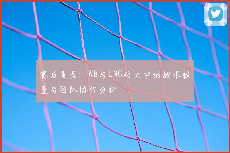赛后复盘:WE与LNG对决中的战术较量与团队协作分析