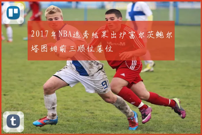 2017年NBA选秀结果出炉富尔茨鲍尔塔图姆前三顺位落位