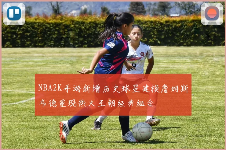 NBA2K手游新增历史球星建模詹姆斯韦德重现热火王朝经典组合