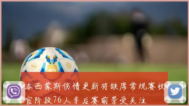 本西蒙斯伤情更新将缺席常规赛收官阶段76人季后赛前景受关注