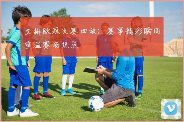 女排欧冠决赛回放：赛事精彩瞬间重温赛场焦点