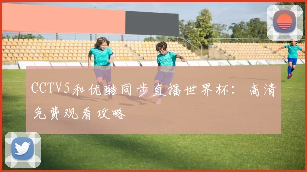 CCTV5和优酷同步直播世界杯：高清免费观看攻略