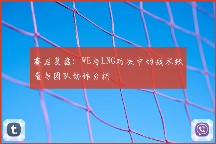 赛后复盘：WE与LNG对决中的战术较量与团队协作分析