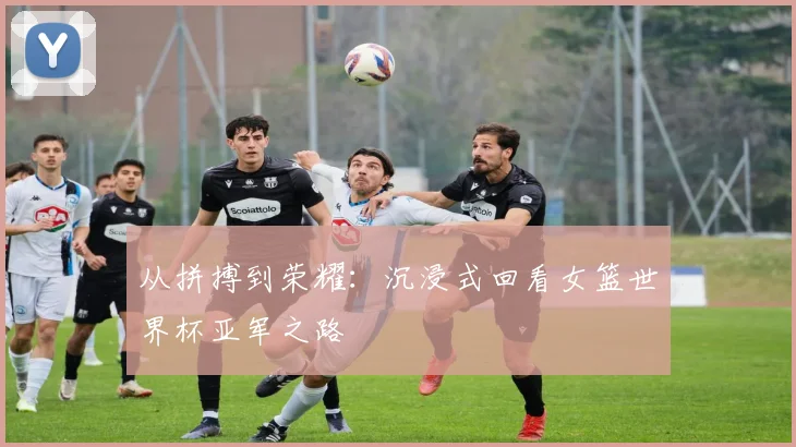 从拼搏到荣耀：沉浸式回看女篮世界杯亚军之路