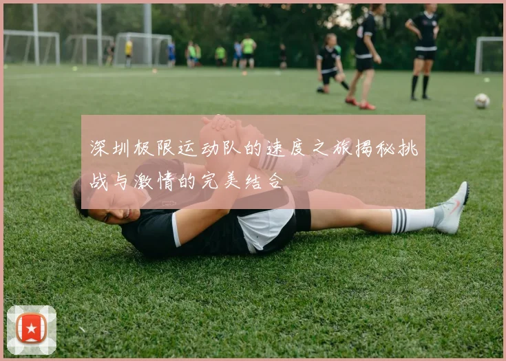 深圳极限运动队的速度之旅揭秘挑战与激情的完美结合