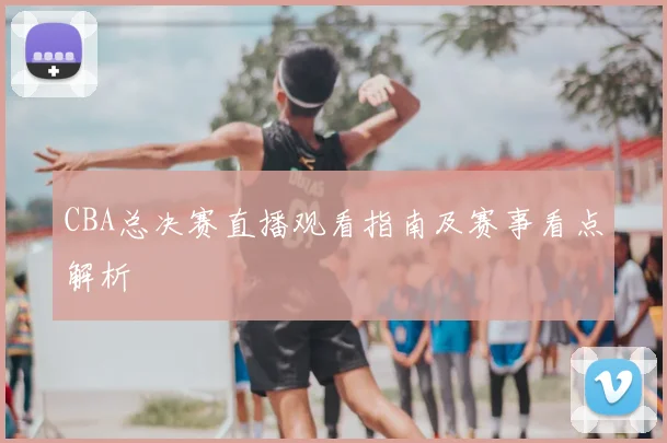 CBA总决赛直播观看指南及赛事看点解析