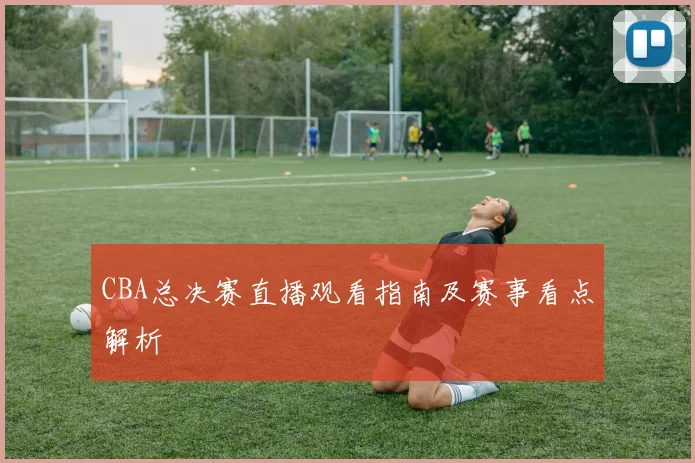 CBA总决赛直播观看指南及赛事看点解析