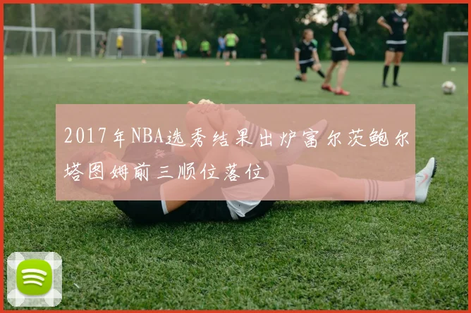 2017年NBA选秀结果出炉富尔茨鲍尔塔图姆前三顺位落位