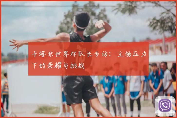 卡塔尔世界杯队长专访：主场压力下的荣耀与挑战