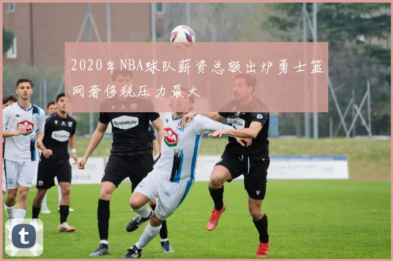 2020年NBA球队薪资总额出炉勇士篮网奢侈税压力最大