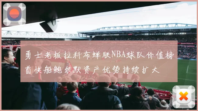 勇士老板拉科布蝉联NBA球队价值榜首快船鲍尔默资产优势持续扩大