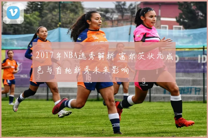 2017年NBA选秀解析 富尔茨状元成色与首轮新秀未来影响