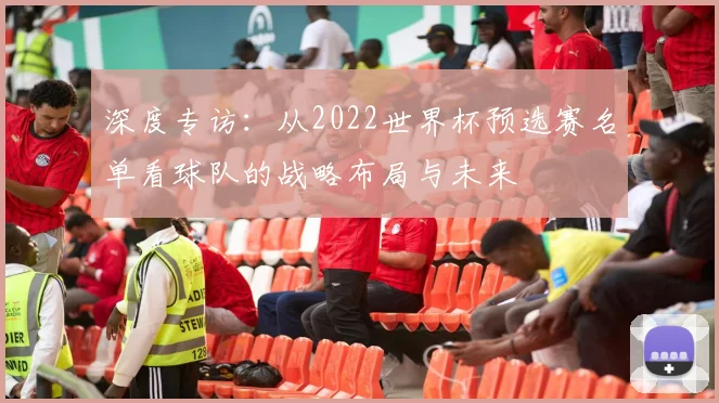 深度专访：从2022世界杯预选赛名单看球队的战略布局与未来