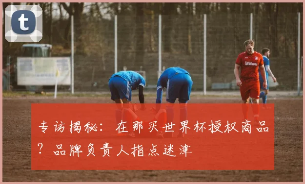 专访揭秘：在那买世界杯授权商品？品牌负责人指点迷津