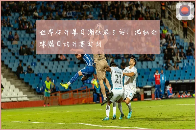 世界杯开幕日期独家专访：揭秘全球瞩目的开赛时刻