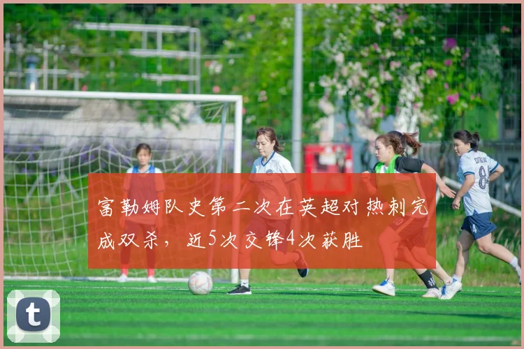 富勒姆队史第二次在英超对热刺完成双杀，近5次交锋4次获胜