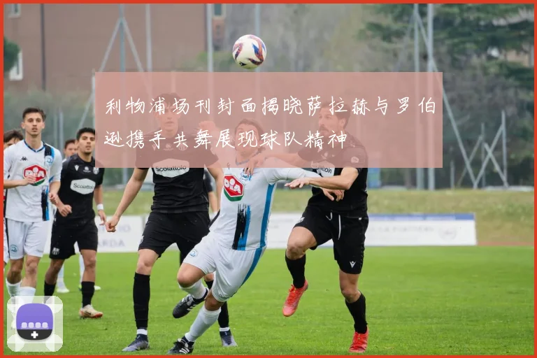 利物浦场刊封面揭晓萨拉赫与罗伯逊携手共舞展现球队精神