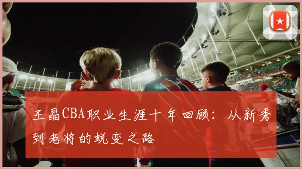 王晶CBA职业生涯十年回顾:从新秀到老将的蜕变之路