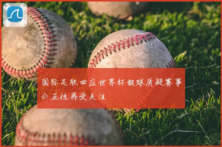 国际足联回应世界杯假球质疑赛事公正性再受关注