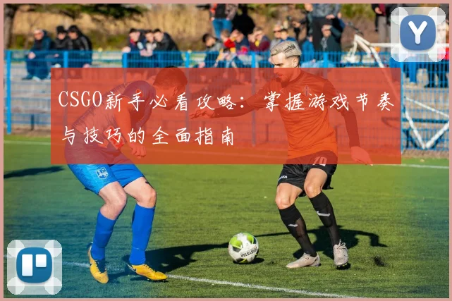 CSGO新手必看攻略：掌握游戏节奏与技巧的全面指南