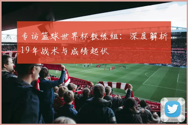 专访篮球世界杯教练组：深度解析19年战术与成绩起伏