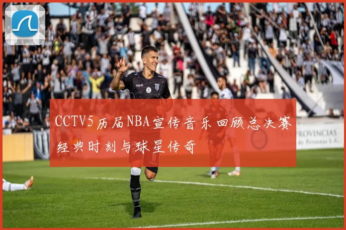 CCTV5历届NBA宣传音乐回顾总决赛经典时刻与球星传奇