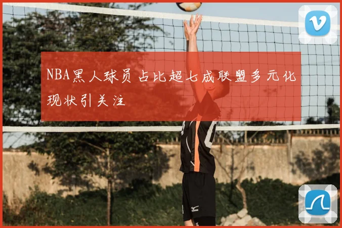 NBA黑人球员占比超七成联盟多元化现状引关注