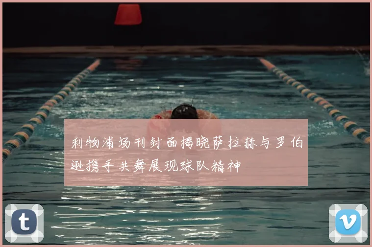 利物浦场刊封面揭晓萨拉赫与罗伯逊携手共舞展现球队精神