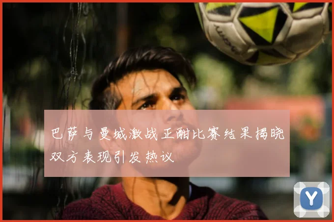 巴萨与曼城激战正酣比赛结果揭晓双方表现引发热议