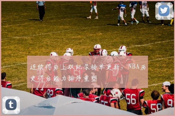 连续得分上双纪录榜单更新，NBA历史得分能力排序重塑